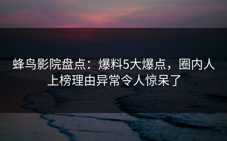蜂鸟影院盘点:爆料5大爆点,圈内人上榜理由异常令人惊呆了 蜂鸟影院盘点:爆料5大爆点,圈内人上榜理由异常令人惊呆了