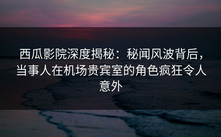 西瓜影院深度揭秘:秘闻风波背后,当事人在机场贵宾室的角色疯狂令人意外 西瓜影院深度揭秘:秘闻风波背后,当事人在机场贵宾室的角色疯狂令人意外