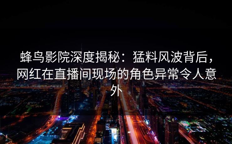 蜂鸟影院深度揭秘:猛料风波背后,网红在直播间现场的角色异常令人意外 蜂鸟影院深度揭秘:猛料风波背后,网红在直播间现场的角色异常令人意外
