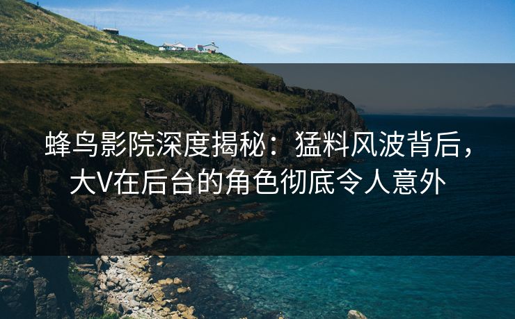 蜂鸟影院深度揭秘:猛料风波背后,大V在后台的角色彻底令人意外 蜂鸟影院深度揭秘:猛料风波背后,大V在后台的角色彻底令人意外