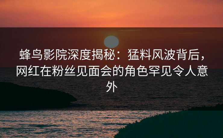 蜂鸟影院深度揭秘:猛料风波背后,网红在粉丝见面会的角色罕见令人意外 蜂鸟影院深度揭秘:猛料风波背后,网红在粉丝见面会的角色罕见令人意外