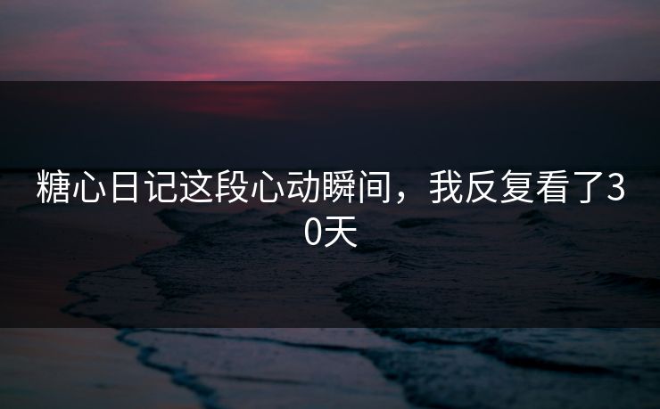 糖心日记这段心动瞬间,我反复看了30天 糖心日记这段心动瞬间,我反复看了30天