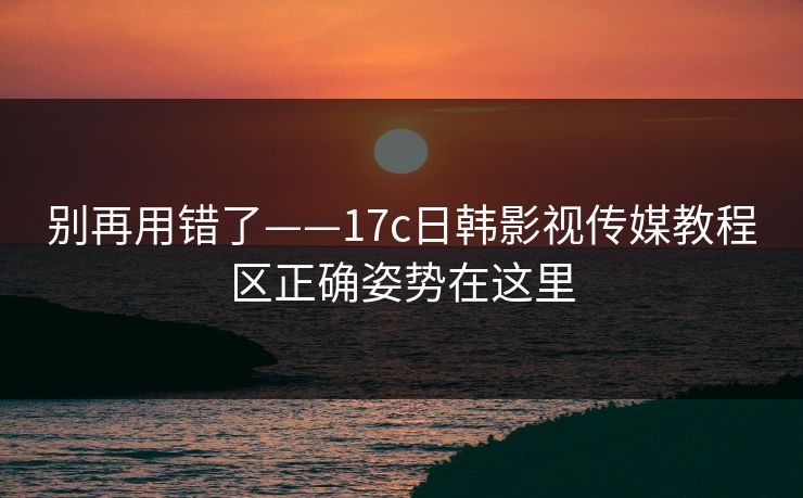 别再用错了——17c日韩影视传媒教程区正确姿势在这里 别再用错了——17c日韩影视传媒教程区正确姿势在这里
