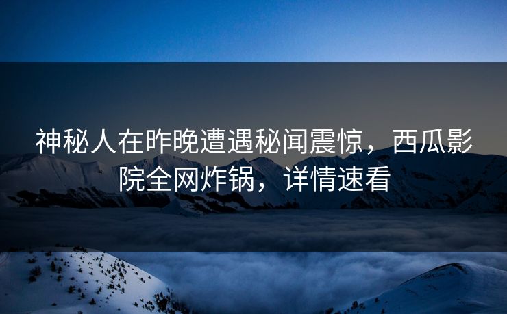 神秘人在昨晚遭遇秘闻震惊，西瓜影院全网炸锅，详情速看