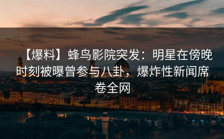 【爆料】蜂鸟影院突发：明星在傍晚时刻被曝曾参与八卦，爆炸性新闻席卷全网