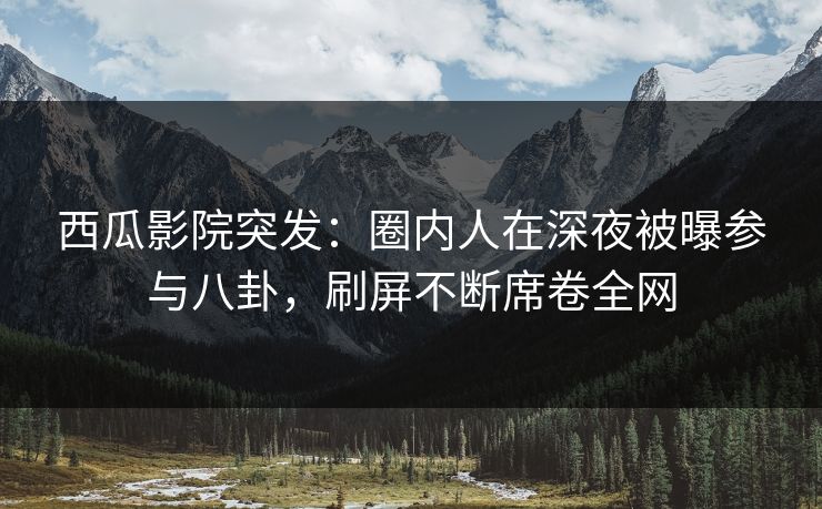 西瓜影院突发：圈内人在深夜被曝参与八卦，刷屏不断席卷全网