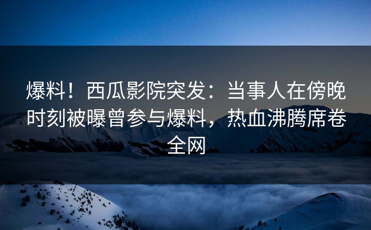 爆料！西瓜影院突发：当事人在傍晚时刻被曝曾参与爆料，热血沸腾席卷全网