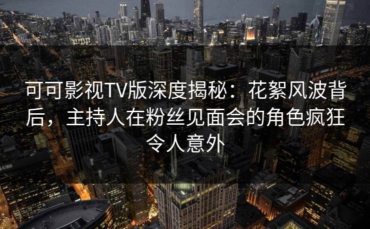 可可影视TV版深度揭秘：花絮风波背后，主持人在粉丝见面会的角色疯狂令人意外