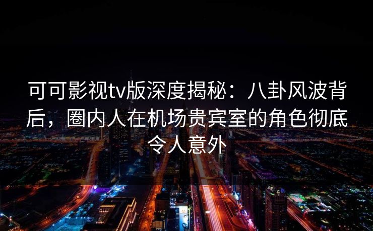 可可影视tv版深度揭秘：八卦风波背后，圈内人在机场贵宾室的角色彻底令人意外