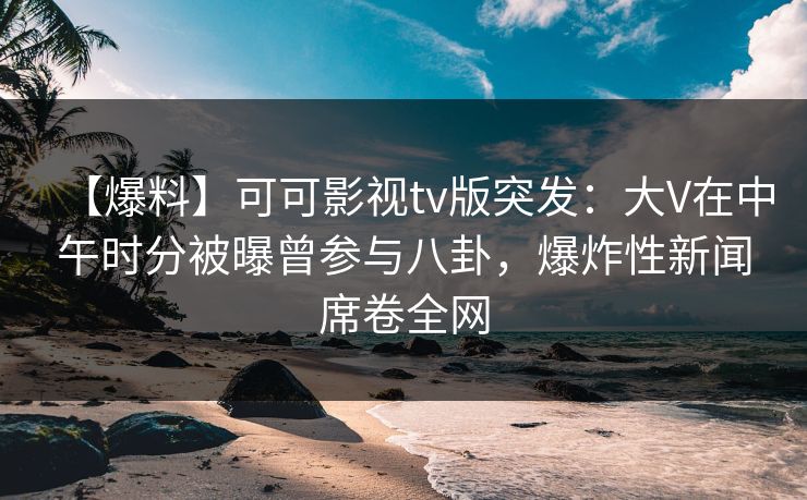 【爆料】可可影视tv版突发：大V在中午时分被曝曾参与八卦，爆炸性新闻席卷全网