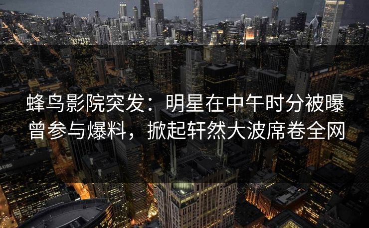 蜂鸟影院突发:明星在中午时分被曝曾参与爆料,掀起轩然大波席卷全网 蜂鸟影院突发:明星在中午时分被曝曾参与爆料,掀起轩然大波席卷全网