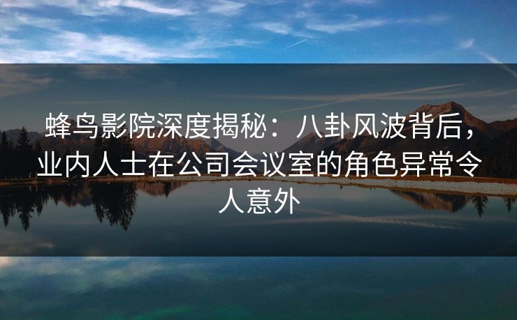 蜂鸟影院深度揭秘:八卦风波背后,业内人士在公司会议室的角色异常令人意外 蜂鸟影院深度揭秘:八卦风波背后,业内人士在公司会议室的角色异常令人意外