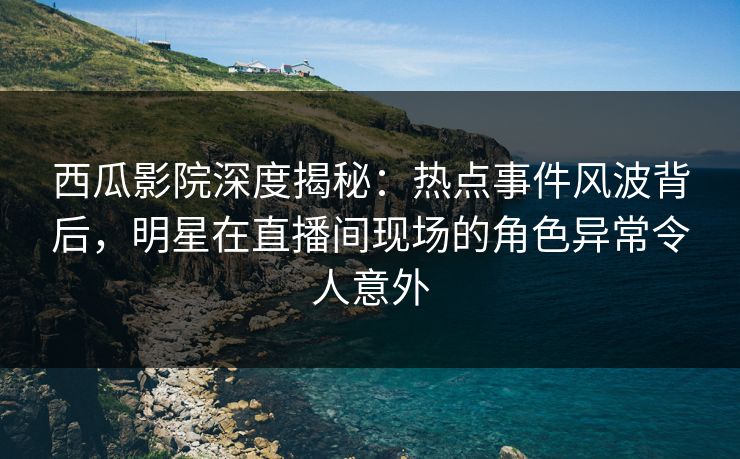 西瓜影院深度揭秘：热点事件风波背后，明星在直播间现场的角色异常令人意外