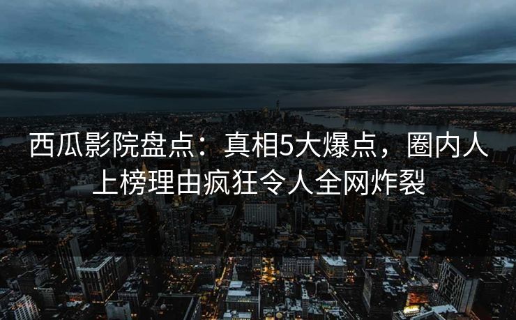 西瓜影院盘点：真相5大爆点，圈内人上榜理由疯狂令人全网炸裂