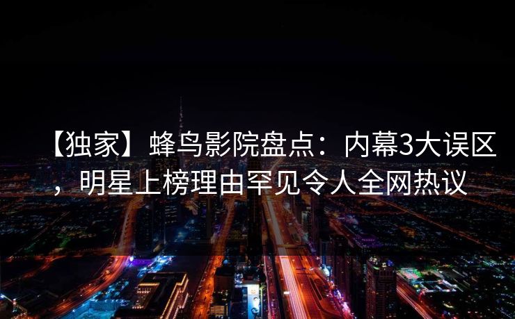 【独家】蜂鸟影院盘点：内幕3大误区，明星上榜理由罕见令人全网热议