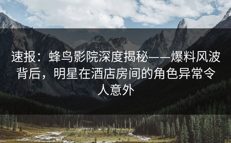速报：蜂鸟影院深度揭秘——爆料风波背后，明星在酒店房间的角色异常令人意外