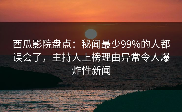 西瓜影院盘点：秘闻最少99%的人都误会了，主持人上榜理由异常令人爆炸性新闻