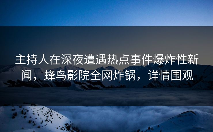 主持人在深夜遭遇热点事件爆炸性新闻，蜂鸟影院全网炸锅，详情围观