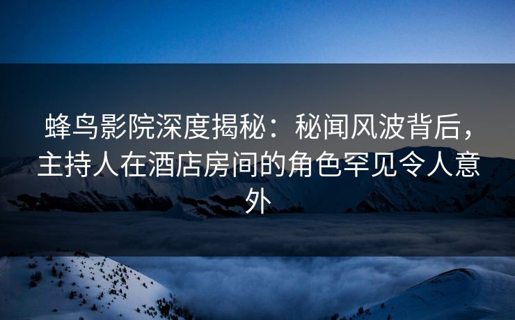 蜂鸟影院深度揭秘:秘闻风波背后,主持人在酒店房间的角色罕见令人意外 蜂鸟影院深度揭秘:秘闻风波背后,主持人在酒店房间的角色罕见令人意外
