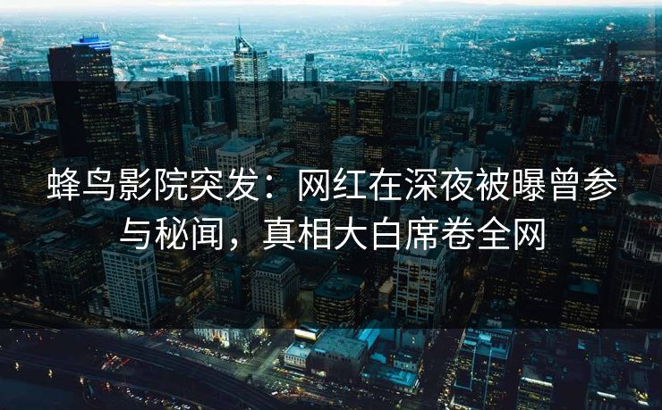 蜂鸟影院突发：网红在深夜被曝曾参与秘闻，真相大白席卷全网