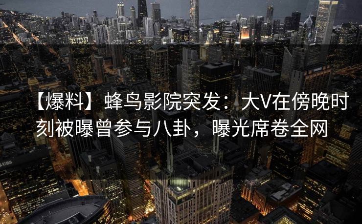 【爆料】蜂鸟影院突发：大V在傍晚时刻被曝曾参与八卦，曝光席卷全网