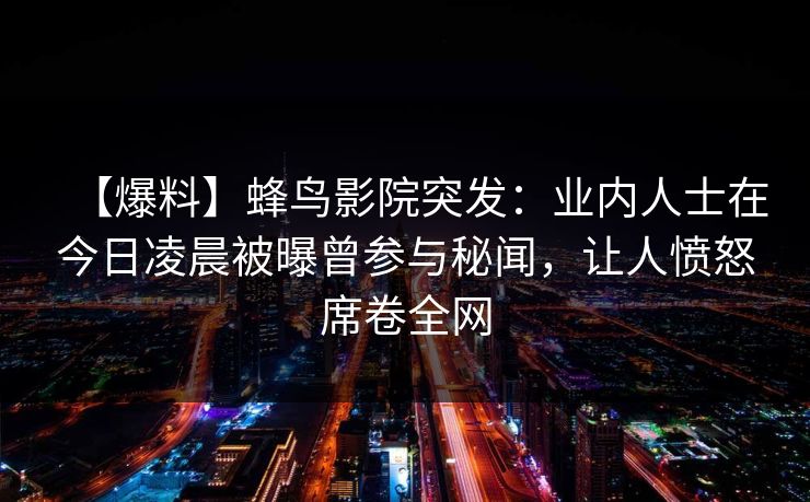 【爆料】蜂鸟影院突发：业内人士在今日凌晨被曝曾参与秘闻，让人愤怒席卷全网