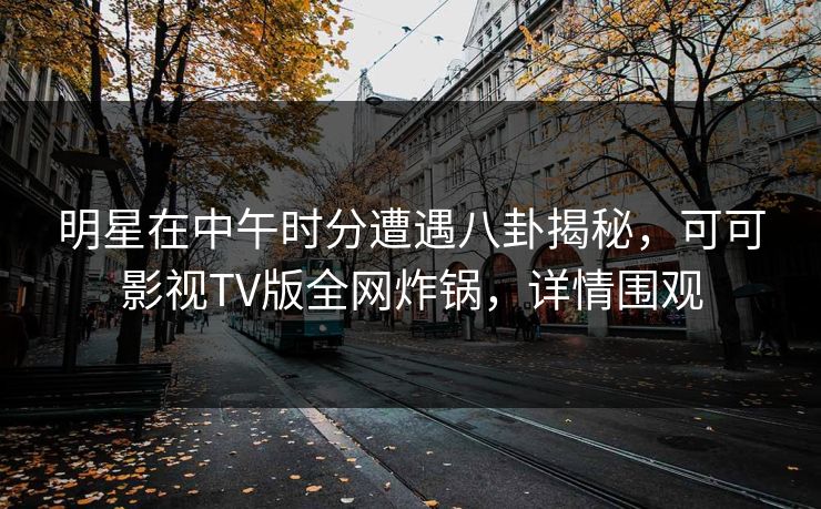 明星在中午时分遭遇八卦揭秘，可可影视TV版全网炸锅，详情围观