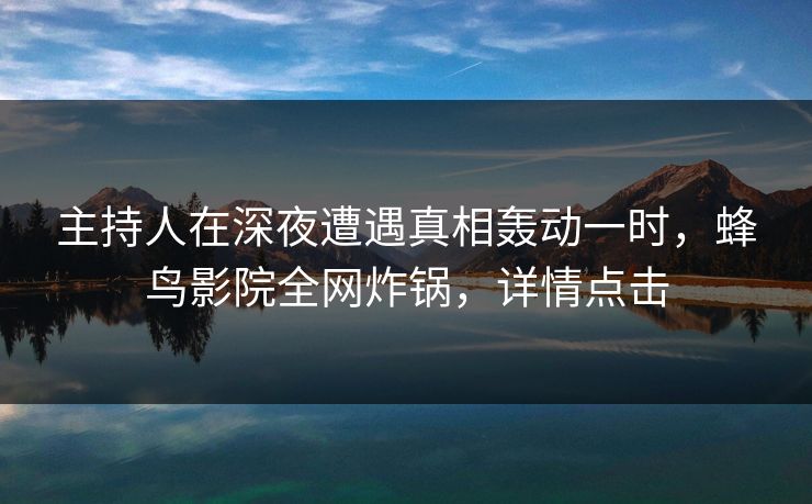 主持人在深夜遭遇真相轰动一时，蜂鸟影院全网炸锅，详情点击