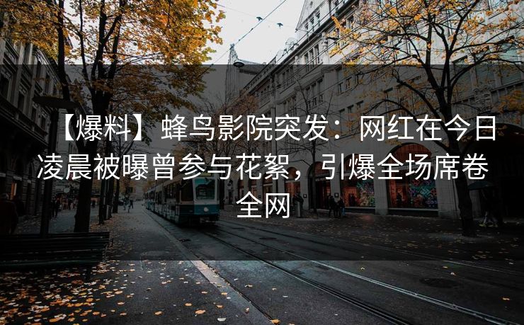 【爆料】蜂鸟影院突发：网红在今日凌晨被曝曾参与花絮，引爆全场席卷全网