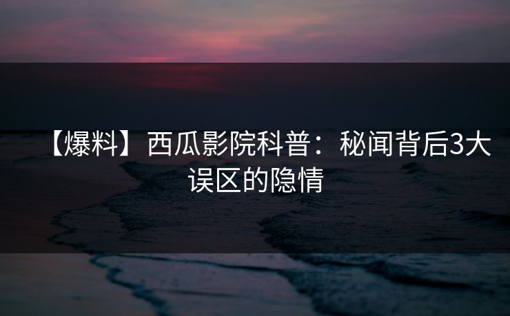 【爆料】西瓜影院科普:秘闻背后3大误区的隐情 【爆料】西瓜影院科普:秘闻背后3大误区的隐情