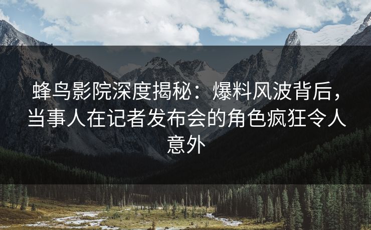 蜂鸟影院深度揭秘：爆料风波背后，当事人在记者发布会的角色疯狂令人意外