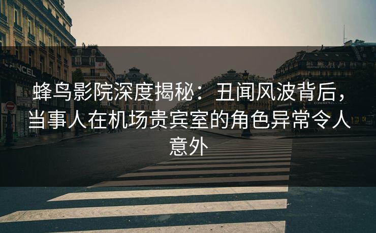 蜂鸟影院深度揭秘：丑闻风波背后，当事人在机场贵宾室的角色异常令人意外
