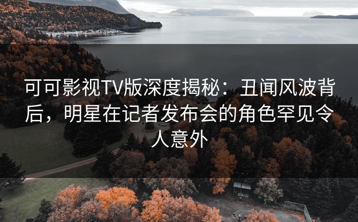 可可影视TV版深度揭秘：丑闻风波背后，明星在记者发布会的角色罕见令人意外
