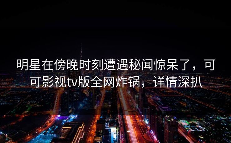 明星在傍晚时刻遭遇秘闻惊呆了,可可影视tv版全网炸锅,详情深扒 明星在傍晚时刻遭遇秘闻惊呆了,可可影视tv版全网炸锅,详情深扒