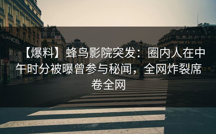 【爆料】蜂鸟影院突发：圈内人在中午时分被曝曾参与秘闻，全网炸裂席卷全网