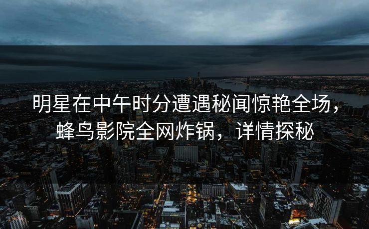 明星在中午时分遭遇秘闻惊艳全场，蜂鸟影院全网炸锅，详情探秘