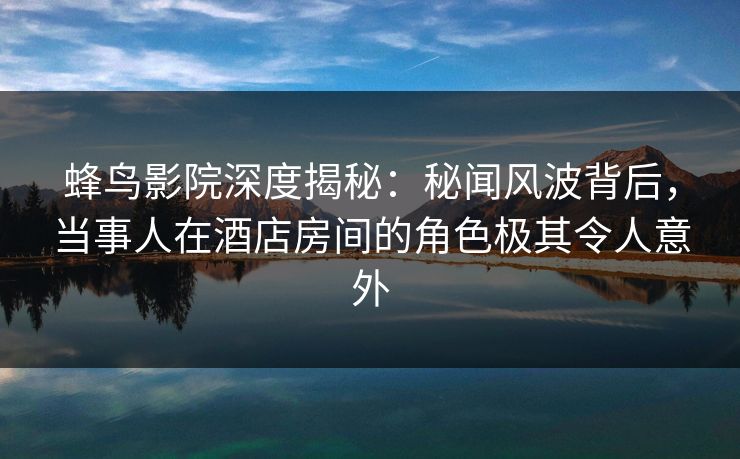 蜂鸟影院深度揭秘：秘闻风波背后，当事人在酒店房间的角色极其令人意外