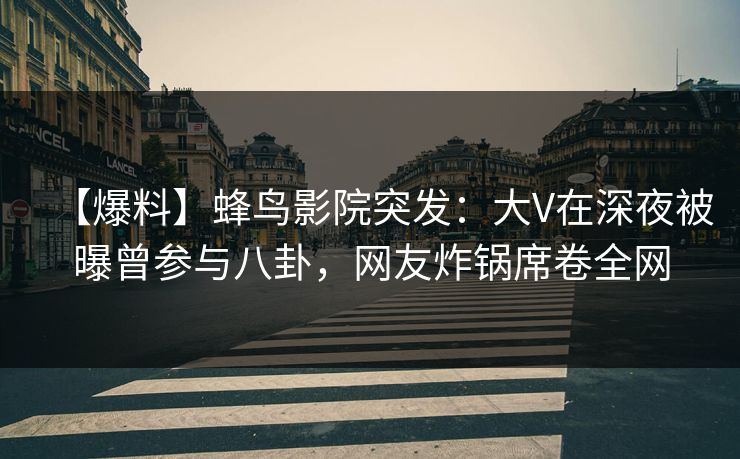 【爆料】蜂鸟影院突发：大V在深夜被曝曾参与八卦，网友炸锅席卷全网