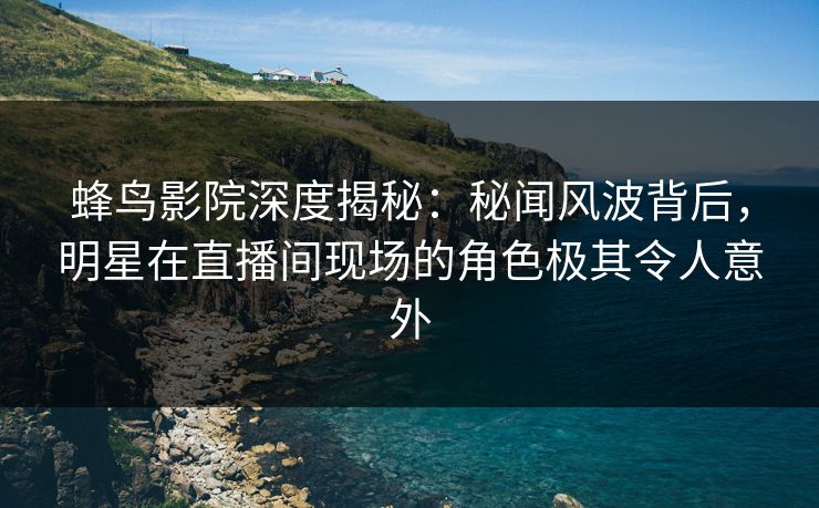蜂鸟影院深度揭秘：秘闻风波背后，明星在直播间现场的角色极其令人意外