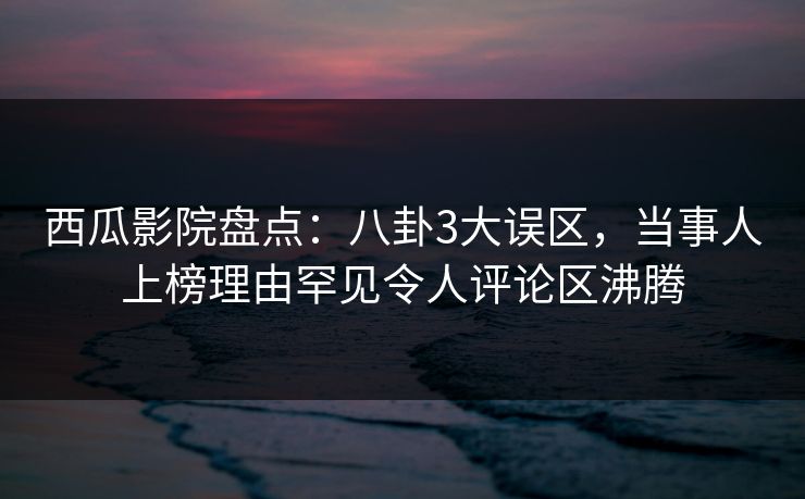 西瓜影院盘点：八卦3大误区，当事人上榜理由罕见令人评论区沸腾