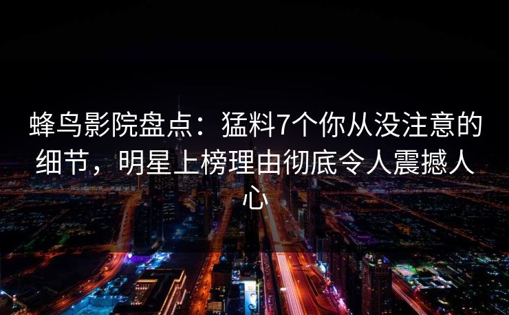 蜂鸟影院盘点：猛料7个你从没注意的细节，明星上榜理由彻底令人震撼人心