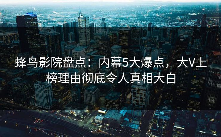 蜂鸟影院盘点：内幕5大爆点，大V上榜理由彻底令人真相大白
