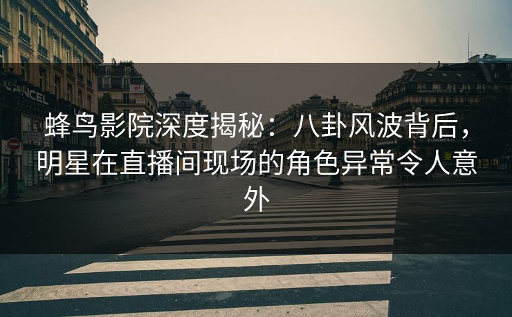 蜂鸟影院深度揭秘：八卦风波背后，明星在直播间现场的角色异常令人意外