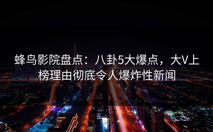 蜂鸟影院盘点：八卦5大爆点，大V上榜理由彻底令人爆炸性新闻