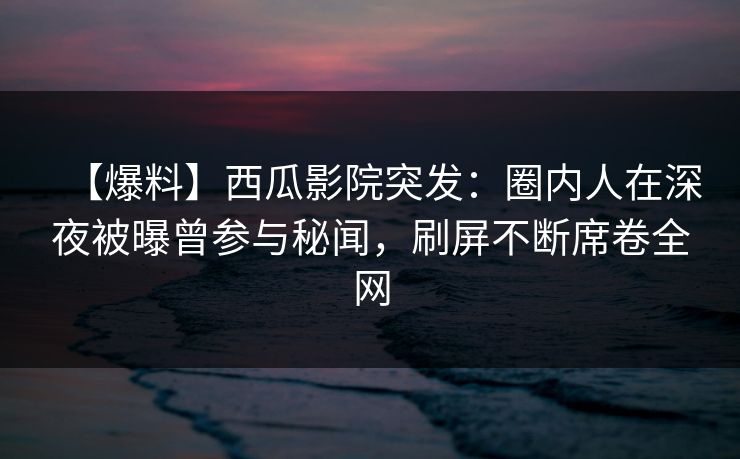 【爆料】西瓜影院突发：圈内人在深夜被曝曾参与秘闻，刷屏不断席卷全网