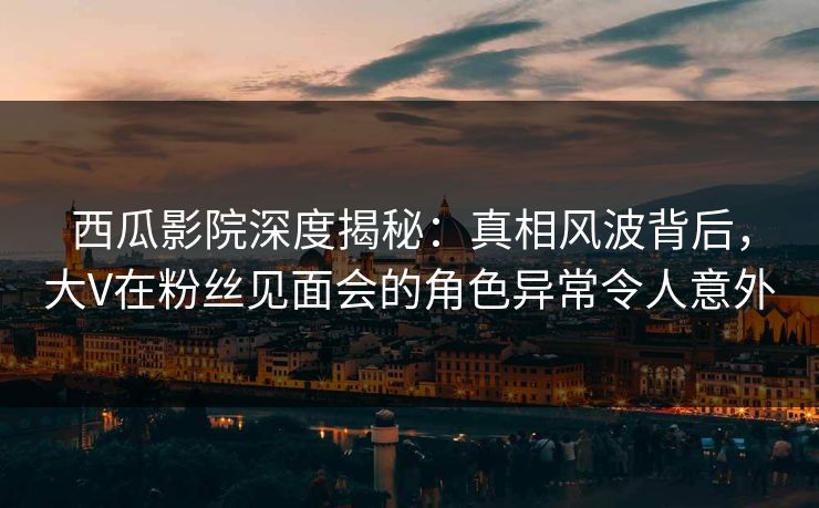 西瓜影院深度揭秘:真相风波背后,大V在粉丝见面会的角色异常令人意外 西瓜影院深度揭秘:真相风波背后,大V在粉丝见面会的角色异常令人意外