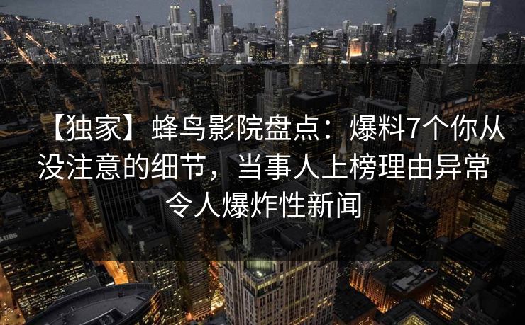 【独家】蜂鸟影院盘点:爆料7个你从没注意的细节,当事人上榜理由异常令人爆炸性新闻 【独家】蜂鸟影院盘点:爆料7个你从没注意的细节,当事人上榜理由异常令人爆炸性新闻
