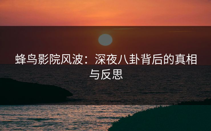 蜂鸟影院风波:深夜八卦背后的真相与反思 蜂鸟影院风波:深夜八卦背后的真相与反思