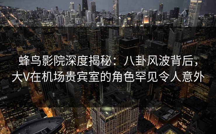 蜂鸟影院深度揭秘:八卦风波背后,大V在机场贵宾室的角色罕见令人意外 蜂鸟影院深度揭秘:八卦风波背后,大V在机场贵宾室的角色罕见令人意外