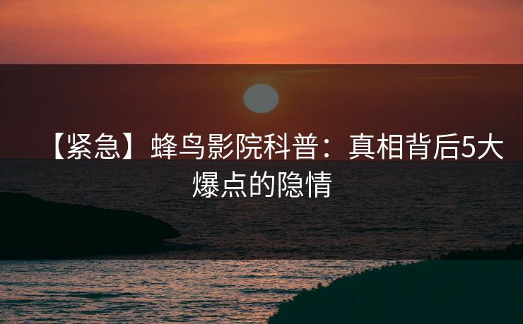 【紧急】蜂鸟影院科普:真相背后5大爆点的隐情 【紧急】蜂鸟影院科普:真相背后5大爆点的隐情
